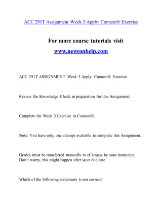 ACC 291T Assignment Week 3 Apply: Connect® Exercise
For more course tutorials visit
www.newtonhelp.com
ACC 291T ASSIGNMENT Week 3 Apply: Connect® Exercise
Review the Knowledge Check in preparation for this Assignment.
Complete the Week 3 Exercise in Connect®.
Note: You have only one attempt available to complete this Assignment.
Grades must be transferred manually to eCampus by your instructor.
Don’t worry, this might happen after your due date
Which of the following statements is not correct?
 