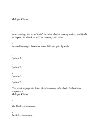 Multiple Choice
•
In accounting, the term “cash” includes checks, money orders, and funds
on deposit in a bank as well as currency and coins.
•
In a well managed business, most bills are paid by cash.
•
Option A.
•
Option B.
•
Option C.
•
Option D.
The most appropriate form of endorsement of a check for business
purposes is
Multiple Choice
•
the blank endorsement.
•
the full endorsement.
 