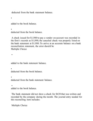 deducted from the bank statement balance.
•
added to the book balance.
•
deducted from the book balance.
A check issued for $1,980 to pay a vendor on account was recorded in
the firm’s records as $1,890; the canceled check was properly listed on
the bank statement at $1,980. To arrive at an accurate balance on a bank
reconciliation statement, the error should be
Multiple Choice
•
added to the bank statement balance.
•
deducted from the book balance.
•
deducted from the bank statement balance.
•
added to the book balance.
The bank statement did not show a check for $630 that was written and
recorded by the company during the month. The journal entry needed for
this reconciling item includes:
Multiple Choice
 