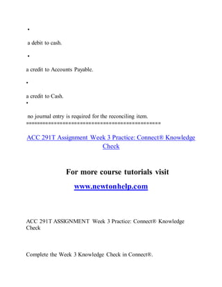 •
a debit to cash.
•
a credit to Accounts Payable.
•
a credit to Cash.
•
no journal entry is required for the reconciling item.
===============================================
ACC 291T Assignment Week 3 Practice: Connect® Knowledge
Check
For more course tutorials visit
www.newtonhelp.com
ACC 291T ASSIGNMENT Week 3 Practice: Connect® Knowledge
Check
Complete the Week 3 Knowledge Check in Connect®.
 