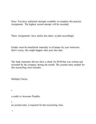 Note: You have unlimited attempts available to complete this practice
Assignment. The highest scored attempt will be recorded.
These Assignments have earlier due dates, so plan accordingly.
Grades must be transferred manually to eCampus by your instructor.
Don’t worry, this might happen after your due date.
The bank statement did not show a check for $630 that was written and
recorded by the company during the month. The journal entry needed for
this reconciling item includes:
Multiple Choice
•
a credit to Accounts Payable.
•
no journal entry is required for the reconciling item.
•
 