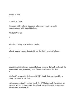 a debit to cash.
•
a credit to Cash.
Included with its bank statement a firm may receive a credit
memorandum, which could indicate
Multiple Choice
•
a fee for printing new business checks.
•
a bank service charge deducted from the firm’s account balance.
•
an addition to the firm’s account balance because the bank collected the
amount due on a promissory note from a customer of the firm.
•
the bank’s return of a dishonored (NSF) check that was issued by a
credit customer of the firm.
A firm appropriately wrote a check for $78 but entered the amount as
payment of $87 in its records. On a bank reconciliation statement this
error would be shown as
 