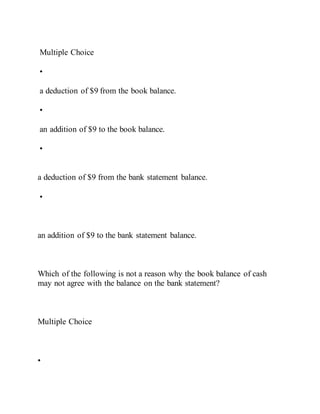 Multiple Choice
•
a deduction of $9 from the book balance.
•
an addition of $9 to the book balance.
•
a deduction of $9 from the bank statement balance.
•
an addition of $9 to the bank statement balance.
Which of the following is not a reason why the book balance of cash
may not agree with the balance on the bank statement?
Multiple Choice
•
 