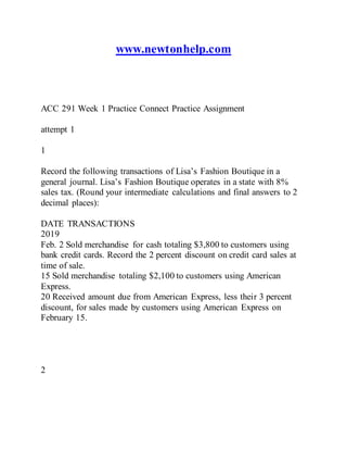 www.newtonhelp.com
ACC 291 Week 1 Practice Connect Practice Assignment
attempt 1
1
Record the following transactions of Lisa’s Fashion Boutique in a
general journal. Lisa’s Fashion Boutique operates in a state with 8%
sales tax. (Round your intermediate calculations and final answers to 2
decimal places):
DATE TRANSACTIONS
2019
Feb. 2 Sold merchandise for cash totaling $3,800 to customers using
bank credit cards. Record the 2 percent discount on credit card sales at
time of sale.
15 Sold merchandise totaling $2,100 to customers using American
Express.
20 Received amount due from American Express, less their 3 percent
discount, for sales made by customers using American Express on
February 15.
2
 
