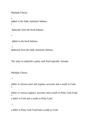 Multiple Choice
•
added to the bank statement balance.
•
deducted from the book balance.
•
added to the book balance.
•
deducted from the bank statement balance.
The entry to replenish a petty cash fund typically includes
Multiple Choice
•
debits to various asset and expense accounts and a credit to Cash.
•
debits to various expense accounts and a credit to Petty Cash Fund.
•
a debit to Cash and a credit to Petty Cash.
•
a debit to Petty Cash Fund and a credit to Cash.
 