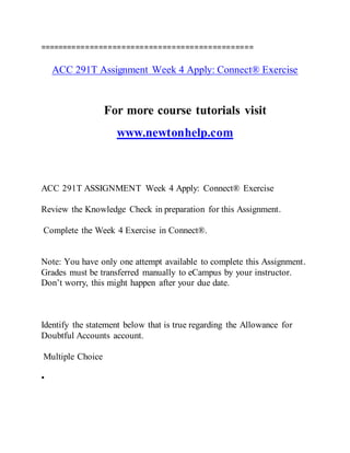 ===============================================
ACC 291T Assignment Week 4 Apply: Connect® Exercise
For more course tutorials visit
www.newtonhelp.com
ACC 291T ASSIGNMENT Week 4 Apply: Connect® Exercise
Review the Knowledge Check in preparation for this Assignment.
Complete the Week 4 Exercise in Connect®.
Note: You have only one attempt available to complete this Assignment.
Grades must be transferred manually to eCampus by your instructor.
Don’t worry, this might happen after your due date.
Identify the statement below that is true regarding the Allowance for
Doubtful Accounts account.
Multiple Choice
•
 