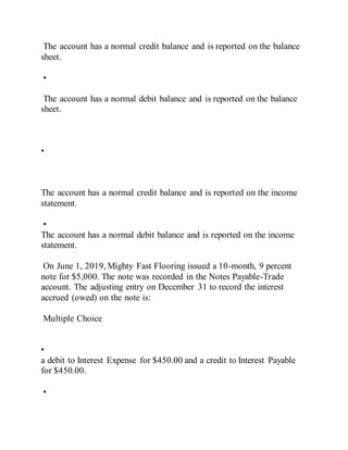 The account has a normal credit balance and is reported on the balance
sheet.
•
The account has a normal debit balance and is reported on the balance
sheet.
•
The account has a normal credit balance and is reported on the income
statement.
•
The account has a normal debit balance and is reported on the income
statement.
On June 1, 2019, Mighty Fast Flooring issued a 10-month, 9 percent
note for $5,000. The note was recorded in the Notes Payable-Trade
account. The adjusting entry on December 31 to record the interest
accrued (owed) on the note is:
Multiple Choice
•
a debit to Interest Expense for $450.00 and a credit to Interest Payable
for $450.00.
•
 