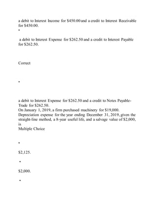 a debit to Interest Income for $450.00 and a credit to Interest Receivable
for $450.00.
•
a debit to Interest Expense for $262.50 and a credit to Interest Payable
for $262.50.
Correct
•
a debit to Interest Expense for $262.50 and a credit to Notes Payable-
Trade for $262.50.
On January 1, 2019, a firm purchased machinery for $19,000.
Depreciation expense for the year ending December 31, 2019, given the
straight-line method, a 8-year useful life, and a salvage value of $2,000,
is
Multiple Choice
•
$2,125.
•
$2,000.
•
 