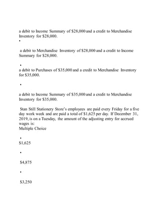 a debit to Income Summary of $28,000 and a credit to Merchandise
Inventory for $28,000.
•
a debit to Merchandise Inventory of $28,000 and a credit to Income
Summary for $28,000.
•
a debit to Purchases of $35,000 and a credit to Merchandise Inventory
for $35,000.
•
a debit to Income Summary of $35,000 and a credit to Merchandise
Inventory for $35,000.
Stan Still Stationery Store’s employees are paid every Friday for a five
day work week and are paid a total of $1,625 per day. If December 31,
2019, is on a Tuesday, the amount of the adjusting entry for accrued
wages is:
Multiple Choice
•
$1,625
•
$4,875
•
$3,250
 