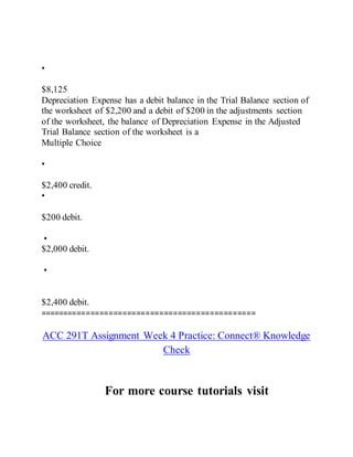 •
$8,125
Depreciation Expense has a debit balance in the Trial Balance section of
the worksheet of $2,200 and a debit of $200 in the adjustments section
of the worksheet, the balance of Depreciation Expense in the Adjusted
Trial Balance section of the worksheet is a
Multiple Choice
•
$2,400 credit.
•
$200 debit.
•
$2,000 debit.
•
$2,400 debit.
===============================================
ACC 291T Assignment Week 4 Practice: Connect® Knowledge
Check
For more course tutorials visit
 