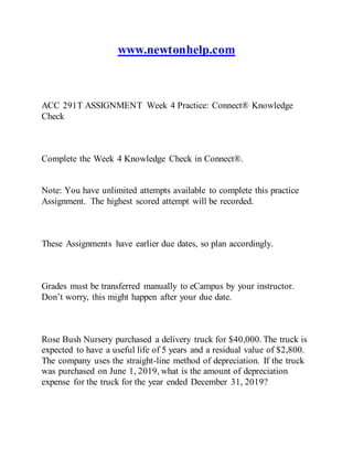 www.newtonhelp.com
ACC 291T ASSIGNMENT Week 4 Practice: Connect® Knowledge
Check
Complete the Week 4 Knowledge Check in Connect®.
Note: You have unlimited attempts available to complete this practice
Assignment. The highest scored attempt will be recorded.
These Assignments have earlier due dates, so plan accordingly.
Grades must be transferred manually to eCampus by your instructor.
Don’t worry, this might happen after your due date.
Rose Bush Nursery purchased a delivery truck for $40,000. The truck is
expected to have a useful life of 5 years and a residual value of $2,800.
The company uses the straight-line method of depreciation. If the truck
was purchased on June 1, 2019, what is the amount of depreciation
expense for the truck for the year ended December 31, 2019?
 
