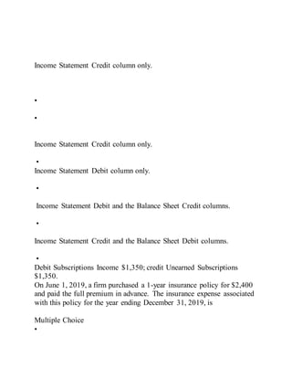 Income Statement Credit column only.
•
•
Income Statement Credit column only.
•
Income Statement Debit column only.
•
Income Statement Debit and the Balance Sheet Credit columns.
•
Income Statement Credit and the Balance Sheet Debit columns.
•
Debit Subscriptions Income $1,350; credit Unearned Subscriptions
$1,350.
On June 1, 2019, a firm purchased a 1-year insurance policy for $2,400
and paid the full premium in advance. The insurance expense associated
with this policy for the year ending December 31, 2019, is
Multiple Choice
•
 