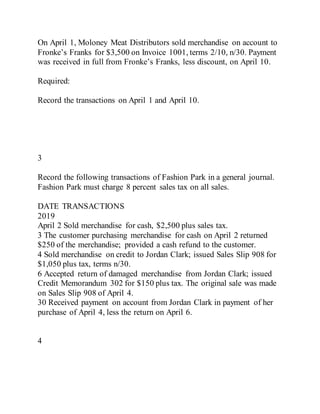 On April 1, Moloney Meat Distributors sold merchandise on account to
Fronke’s Franks for $3,500 on Invoice 1001, terms 2/10, n/30. Payment
was received in full from Fronke’s Franks, less discount, on April 10.
Required:
Record the transactions on April 1 and April 10.
3
Record the following transactions of Fashion Park in a general journal.
Fashion Park must charge 8 percent sales tax on all sales.
DATE TRANSACTIONS
2019
April 2 Sold merchandise for cash, $2,500 plus sales tax.
3 The customer purchasing merchandise for cash on April 2 returned
$250 of the merchandise; provided a cash refund to the customer.
4 Sold merchandise on credit to Jordan Clark; issued Sales Slip 908 for
$1,050 plus tax, terms n/30.
6 Accepted return of damaged merchandise from Jordan Clark; issued
Credit Memorandum 302 for $150 plus tax. The original sale was made
on Sales Slip 908 of April 4.
30 Received payment on account from Jordan Clark in payment of her
purchase of April 4, less the return on April 6.
4
 