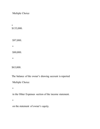 Multiple Choice
•
$133,000.
$97,000.
•
$80,000.
•
$63,000.
The balance of the owner’s drawing account is reported
Multiple Choice
•
in the Other Expenses section of the income statement.
•
on the statement of owner’s equity.
 