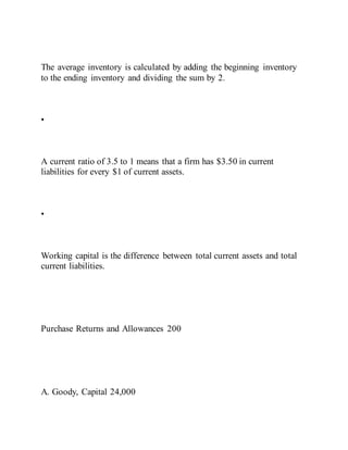 The average inventory is calculated by adding the beginning inventory
to the ending inventory and dividing the sum by 2.
•
A current ratio of 3.5 to 1 means that a firm has $3.50 in current
liabilities for every $1 of current assets.
•
Working capital is the difference between total current assets and total
current liabilities.
Purchase Returns and Allowances 200
A. Goody, Capital 24,000
 