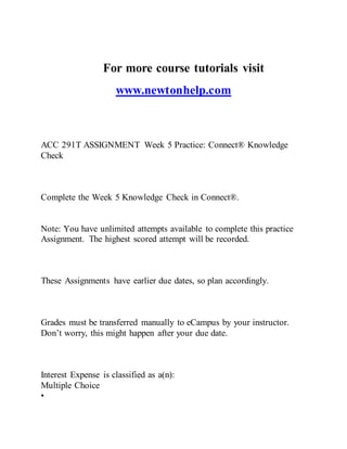 For more course tutorials visit
www.newtonhelp.com
ACC 291T ASSIGNMENT Week 5 Practice: Connect® Knowledge
Check
Complete the Week 5 Knowledge Check in Connect®.
Note: You have unlimited attempts available to complete this practice
Assignment. The highest scored attempt will be recorded.
These Assignments have earlier due dates, so plan accordingly.
Grades must be transferred manually to eCampus by your instructor.
Don’t worry, this might happen after your due date.
Interest Expense is classified as a(n):
Multiple Choice
•
 