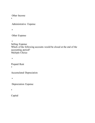 Other Income
•
Administrative Expense
•
Other Expense
•
Selling Expense
Which of the following accounts would be closed at the end of the
accounting period?
Multiple Choice
•
Prepaid Rent
•
Accumulated Depreciation
•
Depreciation Expense
•
Capital
 
