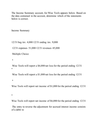 The Income Summary account, for Wise Tools appears below. Based on
the data contained in the account, determine which of the statements
below is correct.
Income Summary
12/31 beg inv. 4,000 12/31 ending inv. 9,000
12/31 expenses 51,000 12/31 revenues 45,000
Multiple Choice
•
Wise Tools will report a $6,000 net loss for the period ending 12/31
•
Wise Tools will report a $1,000 net loss for the period ending 12/31
•
Wise Tools will report net income of $1,000 for the period ending 12/31
•
Wise Tools will report net income of $6,000 for the period ending 12/31
The entry to reverse the adjustment for accrued interest income consists
of a debit to
 