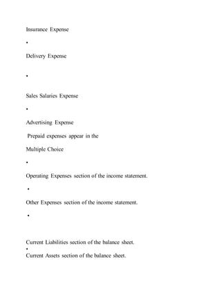 Insurance Expense
•
Delivery Expense
•
Sales Salaries Expense
•
Advertising Expense
Prepaid expenses appear in the
Multiple Choice
•
Operating Expenses section of the income statement.
•
Other Expenses section of the income statement.
•
Current Liabilities section of the balance sheet.
•
Current Assets section of the balance sheet.
 