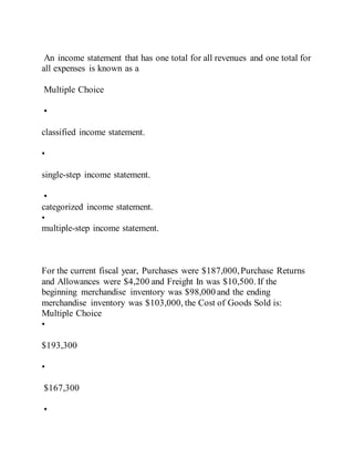 An income statement that has one total for all revenues and one total for
all expenses is known as a
Multiple Choice
•
classified income statement.
•
single-step income statement.
•
categorized income statement.
•
multiple-step income statement.
For the current fiscal year, Purchases were $187,000,Purchase Returns
and Allowances were $4,200 and Freight In was $10,500. If the
beginning merchandise inventory was $98,000 and the ending
merchandise inventory was $103,000, the Cost of Goods Sold is:
Multiple Choice
•
$193,300
•
$167,300
•
 