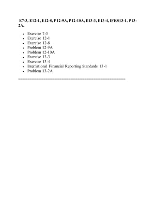 E7-3, E12-1, E12-8, P12-9A, P12-10A, E13-3, E13-4, IFRS13-1, P13-
2A.
 Exercise 7-3
 Exercise 12-1
 Exercise 12-8
 Problem 12-9A
 Problem 12-10A
 Exercise 13-3
 Exercise 13-4
 International Financial Reporting Standards 13-1
 Problem 13-2A
===============================================
 