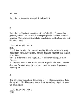 Required:
Record the transactions on April 1 and April 10.
2
Record the following transactions of Lisa’s Fashion Boutique in a
general journal. Lisa’s Fashion Boutique operates in a state with 8%
sales tax. (Round your intermediate calculations and final answers to 2
decimal places):
DATE TRANSACTIONS
2019
Feb. 2 Sold merchandise for cash totaling $3,800 to customers using
bank credit cards. Record the 2 percent discount on credit card sales at
time of sale.
15 Sold merchandise totaling $2,100 to customers using American
Express.
20 Received amount due from American Express, less their 3 percent
discount, for sales made by customers using American Express on
February 15.
3
The following transactions took place at Five Flags Amusement Park
during May. Five Flags Amusement Park must charge 8 percent sales
tax on all sales:
DATE TRANSACTIONS
2019
 
