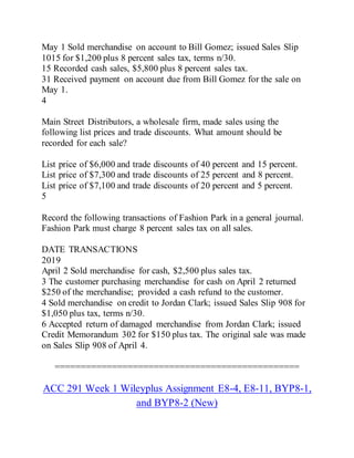 May 1 Sold merchandise on account to Bill Gomez; issued Sales Slip
1015 for $1,200 plus 8 percent sales tax, terms n/30.
15 Recorded cash sales, $5,800 plus 8 percent sales tax.
31 Received payment on account due from Bill Gomez for the sale on
May 1.
4
Main Street Distributors, a wholesale firm, made sales using the
following list prices and trade discounts. What amount should be
recorded for each sale?
List price of $6,000 and trade discounts of 40 percent and 15 percent.
List price of $7,300 and trade discounts of 25 percent and 8 percent.
List price of $7,100 and trade discounts of 20 percent and 5 percent.
5
Record the following transactions of Fashion Park in a general journal.
Fashion Park must charge 8 percent sales tax on all sales.
DATE TRANSACTIONS
2019
April 2 Sold merchandise for cash, $2,500 plus sales tax.
3 The customer purchasing merchandise for cash on April 2 returned
$250 of the merchandise; provided a cash refund to the customer.
4 Sold merchandise on credit to Jordan Clark; issued Sales Slip 908 for
$1,050 plus tax, terms n/30.
6 Accepted return of damaged merchandise from Jordan Clark; issued
Credit Memorandum 302 for $150 plus tax. The original sale was made
on Sales Slip 908 of April 4.
===============================================
ACC 291 Week 1 Wileyplus Assignment E8-4, E8-11, BYP8-1,
and BYP8-2 (New)
 