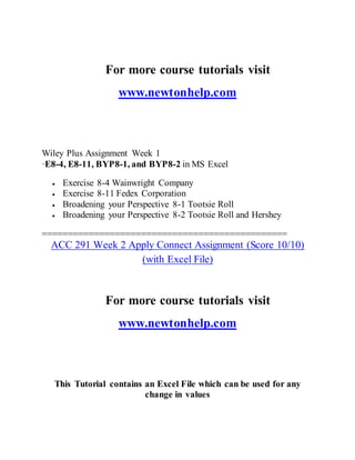 For more course tutorials visit
www.newtonhelp.com
Wiley Plus Assignment Week 1
·E8-4, E8-11, BYP8-1, and BYP8-2 in MS Excel
 Exercise 8-4 Wainwright Company
 Exercise 8-11 Fedex Corporation
 Broadening your Perspective 8-1 Tootsie Roll
 Broadening your Perspective 8-2 Tootsie Roll and Hershey
===============================================
ACC 291 Week 2 Apply Connect Assignment (Score 10/10)
(with Excel File)
For more course tutorials visit
www.newtonhelp.com
This Tutorial contains an Excel File which can be used for any
change in values
 