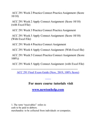 ACC 291 Week 2 Practice Connect Practice Assignment (Score
10/10)
ACC 291 Week 2 Apply Connect Assignment (Score 10/10)
(with Excel File)
ACC 291 Week 3 Practice Connect Practice Assignment
ACC 291 Week 3 Apply Connect Assignment (Score 10/10)
(With Excel File)
ACC 291 Week 4 Practice Connect Assignment
ACC 291 Week 4 Apply Connect Assignment (With Excel file)
ACC 291 Week 5 Connect Practice Connect Assignment (Score
100%)
ACC 291 Week 5 Apply Connect Assignment (with Excel File)
===============================================
ACC 291 Final Exam Guide (New, 2019, 100% Score)
For more course tutorials visit
www.newtonhelp.com
1. The term “receivables” refers to
cash to be paid to debtors.
merchandise to be collected from individuals or companies.
 