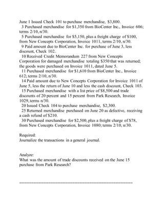 June 1 Issued Check 101 to purchase merchandise, $3,800.
3 Purchased merchandise for $1,350 from BioCenter Inc., Invoice 606;
terms 2/10, n/30.
5 Purchased merchandise for $5,150, plus a freight charge of $100,
from New Concepts Corporation, Invoice 1011, terms 2/10, n/30.
9 Paid amount due to BioCenter Inc. for purchase of June 3, less
discount, Check 102.
10 Received Credit Memorandum 227 from New Concepts
Corporation for damaged merchandise totaling $350 that was returned;
the goods were purchased on Invoice 1011, dated June 5.
11 Purchased merchandise for $1,610 from BioCenter Inc., Invoice
612; terms 2/10, n/30.
14 Paid amount due to New Concepts Corporation for Invoice 1011 of
June 5, less the return of June 10 and less the cash discount, Check 103.
15 Purchased merchandise with a list price of $8,500 and trade
discounts of 20 percent and 15 percent from Park Research, Invoice
1029, terms n/30.
20 Issued Check 104 to purchase merchandise, $2,300.
25 Returned merchandise purchased on June 20 as defective, receiving
a cash refund of $210.
30 Purchased merchandise for $2,500, plus a freight charge of $78,
from New Concepts Corporation, Invoice 1080; terms 2/10, n/30.
Required:
Journalize the transactions in a general journal.
Analyze:
What was the amount of trade discounts received on the June 15
purchase from Park Research?
===============================================
 