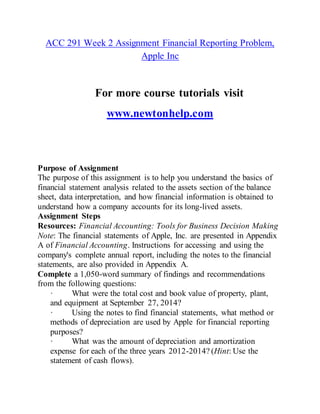 ACC 291 Week 2 Assignment Financial Reporting Problem,
Apple Inc
For more course tutorials visit
www.newtonhelp.com
Purpose of Assignment
The purpose of this assignment is to help you understand the basics of
financial statement analysis related to the assets section of the balance
sheet, data interpretation, and how financial information is obtained to
understand how a company accounts for its long-lived assets.
Assignment Steps
Resources: Financial Accounting: Tools for Business Decision Making
Note: The financial statements of Apple, Inc. are presented in Appendix
A of Financial Accounting. Instructions for accessing and using the
company's complete annual report, including the notes to the financial
statements, are also provided in Appendix A.
Complete a 1,050-word summary of findings and recommendations
from the following questions:
· What were the total cost and book value of property, plant,
and equipment at September 27, 2014?
· Using the notes to find financial statements, what method or
methods of depreciation are used by Apple for financial reporting
purposes?
· What was the amount of depreciation and amortization
expense for each of the three years 2012-2014? (Hint: Use the
statement of cash flows).
 