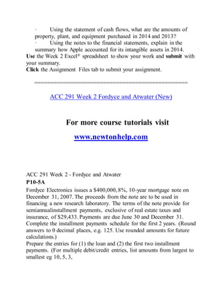 · Using the statement of cash flows, what are the amounts of
property, plant, and equipment purchased in 2014 and 2013?
· Using the notes to the financial statements, explain in the
summary how Apple accounted for its intangible assets in 2014.
Use the Week 2 Excel® spreadsheet to show your work and submit with
your summary.
Click the Assignment Files tab to submit your assignment.
===============================================
ACC 291 Week 2 Fordyce and Atwater (New)
For more course tutorials visit
www.newtonhelp.com
ACC 291 Week 2 - Fordyce and Atwater
P10-5A
Fordyce Electronics issues a $400,000,8%, 10-year mortgage note on
December 31, 2007. The proceeds from the note are to be used in
financing a new research laboratory. The terms of the note provide for
semiannualinstallment payments, exclusive of real estate taxes and
insurance, of $29,433. Payments are due June 30 and December 31.
Complete the installment payments schedule for the first 2 years. (Round
answers to 0 decimal places, e.g. 125. Use rounded amounts for future
calculations.)
Prepare the entries for (1) the loan and (2) the first two installment
payments. (For multiple debit/credit entries, list amounts from largest to
smallest eg 10, 5, 3,
 