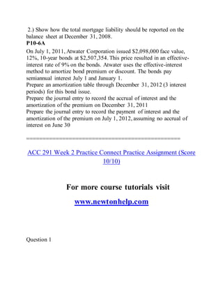 2.) Show how the total mortgage liability should be reported on the
balance sheet at December 31, 2008.
P10-6A
On July 1, 2011, Atwater Corporation issued $2,098,000 face value,
12%, 10-year bonds at $2,507,354. This price resulted in an effective-
interest rate of 9% on the bonds. Atwater uses the effective-interest
method to amortize bond premium or discount. The bonds pay
semiannual interest July 1 and January 1.
Prepare an amortization table through December 31, 2012 (3 interest
periods) for this bond issue.
Prepare the journal entry to record the accrual of interest and the
amortization of the premium on December 31, 2011
Prepare the journal entry to record the payment of interest and the
amortization of the premium on July 1, 2012, assuming no accrual of
interest on June 30
===============================================
ACC 291 Week 2 Practice Connect Practice Assignment (Score
10/10)
For more course tutorials visit
www.newtonhelp.com
Question 1
 