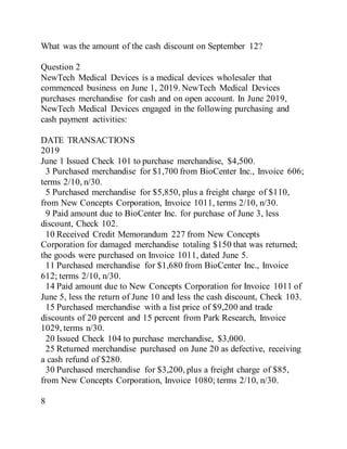 What was the amount of the cash discount on September 12?
Question 2
NewTech Medical Devices is a medical devices wholesaler that
commenced business on June 1, 2019. NewTech Medical Devices
purchases merchandise for cash and on open account. In June 2019,
NewTech Medical Devices engaged in the following purchasing and
cash payment activities:
DATE TRANSACTIONS
2019
June 1 Issued Check 101 to purchase merchandise, $4,500.
3 Purchased merchandise for $1,700 from BioCenter Inc., Invoice 606;
terms 2/10, n/30.
5 Purchased merchandise for $5,850, plus a freight charge of $110,
from New Concepts Corporation, Invoice 1011, terms 2/10, n/30.
9 Paid amount due to BioCenter Inc. for purchase of June 3, less
discount, Check 102.
10 Received Credit Memorandum 227 from New Concepts
Corporation for damaged merchandise totaling $150 that was returned;
the goods were purchased on Invoice 1011, dated June 5.
11 Purchased merchandise for $1,680 from BioCenter Inc., Invoice
612; terms 2/10, n/30.
14 Paid amount due to New Concepts Corporation for Invoice 1011 of
June 5, less the return of June 10 and less the cash discount, Check 103.
15 Purchased merchandise with a list price of $9,200 and trade
discounts of 20 percent and 15 percent from Park Research, Invoice
1029, terms n/30.
20 Issued Check 104 to purchase merchandise, $3,000.
25 Returned merchandise purchased on June 20 as defective, receiving
a cash refund of $280.
30 Purchased merchandise for $3,200, plus a freight charge of $85,
from New Concepts Corporation, Invoice 1080; terms 2/10, n/30.
8
 