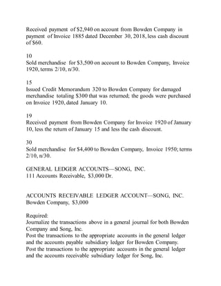 Received payment of $2,940 on account from Bowden Company in
payment of Invoice 1885 dated December 30, 2018, less cash discount
of $60.
10
Sold merchandise for $3,500 on account to Bowden Company, Invoice
1920, terms 2/10, n/30.
15
Issued Credit Memorandum 320 to Bowden Company for damaged
merchandise totaling $300 that was returned; the goods were purchased
on Invoice 1920, dated January 10.
19
Received payment from Bowden Company for Invoice 1920 of January
10, less the return of January 15 and less the cash discount.
30
Sold merchandise for $4,400 to Bowden Company, Invoice 1950; terms
2/10, n/30.
GENERAL LEDGER ACCOUNTS—SONG, INC.
111 Accounts Receivable, $3,000 Dr.
ACCOUNTS RECEIVABLE LEDGER ACCOUNT—SONG, INC.
Bowden Company, $3,000
Required:
Journalize the transactions above in a general journal for both Bowden
Company and Song, Inc.
Post the transactions to the appropriate accounts in the general ledger
and the accounts payable subsidiary ledger for Bowden Company.
Post the transactions to the appropriate accounts in the general ledger
and the accounts receivable subsidiary ledger for Song, Inc.
 