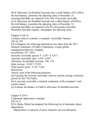 (b) If Allowance for Doubtful Accounts has a credit balance of $1,100 in
the trial balance, journalize the adjusting entry at December 31,
assuming bad debts are expected to be 10% of accounts receivable.
(c) If Allowance for Doubtful Accounts has a debit balance of $500 in
the trial balance, journalize the adjusting entry at December 31,
assuming bad debts are expected to be 8% of accounts receivable.
Determine bad debt expense, and prepare the adjusting entry.
Chapter 8: E8-14
Compute ratios to evaluate a company's receivables balance.
(LO 4), AN
E8-14 Suppose the following information was taken from the 2017
financial statements of FedEx Corporation, a major global
transportation/delivery company.
(in millions) 017 2016
Accounts receivable (gross) $ 3,587 $ 4,517
Accounts receivable (net) 3,391 4,359
Allowance for doubtful accounts 196 158
Sales revenue 35,497 37,953
Total current assets 7,116 7,244
Instructions
Answer each of the following questions.
(a) Calculate the accounts receivable turnover and the average collection
period for 2017 for FedEx.
(b) Is accounts receivable a material component of the company's total
current assets?
(c) Evaluate the balance in FedEx's allowance for doubtful accounts.
Chapter 9: E9-4
Understand depreciation concepts.
(LO 2), C
E9-4 Alysha Monet has prepared the following list of statements about
depreciation.
Depreciation is a process of asset valuation, not cost allocation.
 