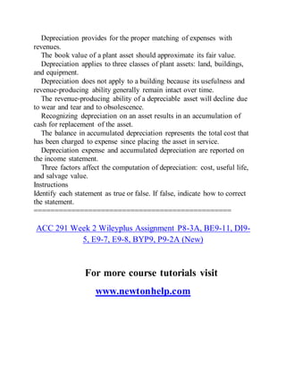 Depreciation provides for the proper matching of expenses with
revenues.
The book value of a plant asset should approximate its fair value.
Depreciation applies to three classes of plant assets: land, buildings,
and equipment.
Depreciation does not apply to a building because its usefulness and
revenue‐producing ability generally remain intact over time.
The revenue‐producing ability of a depreciable asset will decline due
to wear and tear and to obsolescence.
Recognizing depreciation on an asset results in an accumulation of
cash for replacement of the asset.
The balance in accumulated depreciation represents the total cost that
has been charged to expense since placing the asset in service.
Depreciation expense and accumulated depreciation are reported on
the income statement.
Three factors affect the computation of depreciation: cost, useful life,
and salvage value.
Instructions
Identify each statement as true or false. If false, indicate how to correct
the statement.
===============================================
ACC 291 Week 2 Wileyplus Assignment P8-3A, BE9-11, DI9-
5, E9-7, E9-8, BYP9, P9-2A (New)
For more course tutorials visit
www.newtonhelp.com
 