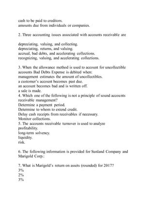 cash to be paid to creditors.
amounts due from individuals or companies.
2. Three accounting issues associated with accounts receivable are
depreciating, valuing, and collecting.
depreciating, returns, and valuing.
accrual, bad debts, and accelerating collections.
recognizing, valuing, and accelerating collections.
3. When the allowance method is used to account for uncollectible
accounts Bad Debts Expense is debited when:
management estimates the amount of uncollectibles.
a customer’s account becomes past due.
an account becomes bad and is written off.
a sale is made.
4. Which one of the following is not a principle of sound accounts
receivable management?
Determine a payment period.
Determine to whom to extend credit.
Delay cash receipts from receivables if necessary.
Monitor collections.
5. The accounts receivable turnover is used to analyze
profitability.
long-term solvency.
liquidity.
risk.
6. The following information is provided for Sunland Company and
Marigold Corp.:
7. What is Marigold’s return on assets (rounded) for 2017?
3%
2%
3%
 