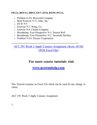P8-3A, BE9-11, DI9-5, E9-7, E9-8, BYP9, P9-2A.
 Problem 8-3A: Bosworth Company
 Brief Exercise 9-11: Nike, Inc.
 Do It! 9-5
 Exercise 9-7: Wang, Co.
 Exercise 9-8: Cleand Company
 Broadening Your Perspective 9-1: Tootsie Roll
 Broadening Your Perspective 9-2: Tootsie& Hershey
 Problem 9-2A: Navaro Corporation
===============================================
ACC 291 Week 3 Apply Connect Assignment (Score 10/10)
(With Excel File)
For more course tutorials visit
www.newtonhelp.com
This Tutorial contains an Excel File which can be used for any change in
values
ACC 291 Week 3 Apply Connect Assignment
1.
 
