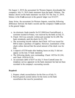 On August 1, 2019, the accountant for Western Imports downloaded the
company's July 31, 2019, bank statement from the bank's Website. The
balance shown on the bank statement was $28,710. The July 31, 2019,
balance in the Cash account in the general ledger was $14,537.
Jenny Irvine, the accountant for Western Imports, noted the following
differences between the bank's records and the company's Cash account
in the general ledger:
a. An electronic funds transfer for $13,900 from FoncierRicard, a
customer located in France, was received by the bank on July 31.
b. Check 1422 was correctly written and recorded for $1,200. The
bank mistakenly paid the check for $1,270.
c. The accounting records indicate that Check 1425 was issued for
$60 to make a purchase of supplies. However, examination of the
check online showed that the actual amount of the check was for
$90.
d. A deposit of $750 made after banking hours on July 31 did not
appear on the July 31 bank statement.
e. The following checks were outstanding: Check 1429 for $1,244,
and Check 1430 for $136.
f. An automatic debit of $257 on July 31 from CentralComm for
telephone service appeared on the bank statement but had not been
recorded in the company's accounting records.
Required:
1. Prepare a bank reconciliation for the firm as of July 31.
2. Record general journal entries for the items on the bank
reconiliation that must be journalized.
 