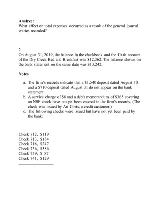 Analyze:
What effect on total expenses occurred as a result of the general journal
entries recorded?
2.
On August 31, 2019, the balance in the checkbook and the Cash account
of the Dry Creek Bed and Breakfast was $12,362. The balance shown on
the bank statement on the same date was $13,242.
Notes
a. The firm’s records indicate that a $1,540 deposit dated August 30
and a $710 deposit dated August 31 do not appear on the bank
statement.
b. A service charge of $8 and a debit memorandum of $365 covering
an NSF check have not yet been entered in the firm’s records. (The
check was issued by Art Corts, a credit customer.)
c. The following checks were issued but have not yet been paid by
the bank:
Check 712, $119
Check 713, $134
Check 716, $247
Check 736, $586
Check 739, $ 87
Check 741, $129
 