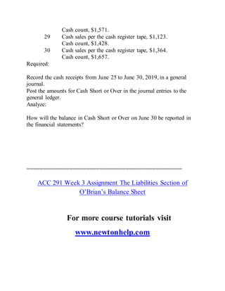 Cash count, $1,571.
29 Cash sales per the cash register tape, $1,123.
Cash count, $1,428.
30 Cash sales per the cash register tape, $1,364.
Cash count, $1,657.
Required:
Record the cash receipts from June 25 to June 30, 2019, in a general
journal.
Post the amounts for Cash Short or Over in the journal entries to the
general ledger.
Analyze:
How will the balance in Cash Short or Over on June 30 be reported in
the financial statements?
===============================================
ACC 291 Week 3 Assignment The Liabilities Section of
O’Brian’s Balance Sheet
For more course tutorials visit
www.newtonhelp.com
 