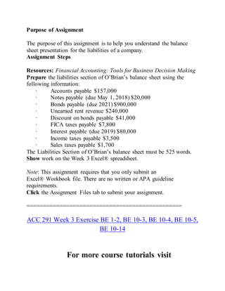 Purpose of Assignment
The purpose of this assignment is to help you understand the balance
sheet presentation for the liabilities of a company.
Assignment Steps
Resources: Financial Accounting: Tools for Business Decision Making
Prepare the liabilities section of O’Brian’s balance sheet using the
following information:
· Accounts payable $157,000
· Notes payable (due May 1, 2018) $20,000
· Bonds payable (due 2021) $900,000
· Unearned rent revenue $240,000
· Discount on bonds payable $41,000
· FICA taxes payable $7,800
· Interest payable (due 2019) $80,000
· Income taxes payable $3,500
· Sales taxes payable $1,700
The Liabilities Section of O’Brian’s balance sheet must be 525 words.
Show work on the Week 3 Excel® spreadsheet.
Note: This assignment requires that you only submit an
Excel® Workbook file. There are no written or APA guideline
requirements.
Click the Assignment Files tab to submit your assignment.
===============================================
ACC 291 Week 3 Exercise BE 1-2, BE 10-3, BE 10-4, BE 10-5,
BE 10-14
For more course tutorials visit
 