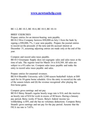 www.newtonhelp.com
BE 1-2, BE 10-3, BE 10-4, BE 10-5, BE 10-14
BRIEF EXERCISES
Prepare entries for an interest‐bearing note payable.
BE10-2 Hive Company borrows $90,000 on July 1 from the bank by
signing a $90,000, 7%, 1‐year note payable. Prepare the journal entries
to record (a) the proceeds of the note and (b) accrued interest at
December 31, assuming adjusting entries are made only at the end of the
year.
Compute and record sales taxes payable.
BE10-3 Greenspan Supply does not segregate sales and sales taxes at the
time of sale. The register total for March 16 is $10,388. All sales are
subject to a 6% sales tax. Compute sales taxes payable and make the
entry to record sales taxes payable and sales.
Prepare entries for unearned revenues.
BE10-4 Bramble University sells 3,500 season basketball tickets at $80
each for its 10‐game home schedule. Give the entry to record (a) the sale
of the season tickets and (b) the revenue recognized after playing the
first home game.
Compute gross earnings and net pay.
BE10-5 Betsy Strand's regular hourly wage rate is $16, and she receives
an hourly rate of $24 for work in excess of 40 hours. During a January
pay period, Betsy works 47 hours. Betsy's federal income tax
withholding is $95, and she has no voluntary deductions. Compute Betsy
Strand's gross earnings and net pay for the pay period. Assume that the
FICA tax rate is 7.65%.
 