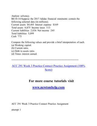 Analyze solvency.
BE10-14 Suppose the 2017 Adidas financial statements contain the
following selected data (in millions).
Current assets $4,485 Interest expense $169
Total assets 8,875 Income taxes 113
Current liabilities 2,836 Net income 245
Total liabilities 5,099
Cash 775
Compute the following values and provide a brief interpretation of each.
(a) Working capital.
(b) Current ratio.
(c) Debt to assets ratio.
(d) Times interest earned.
===============================================
ACC 291 Week 3 Practice Connect Practice Assignment (100%
Score)
For more course tutorials visit
www.newtonhelp.com
ACC 291 Week 3 Practice Connect Practice Assignment
attempt 1
 