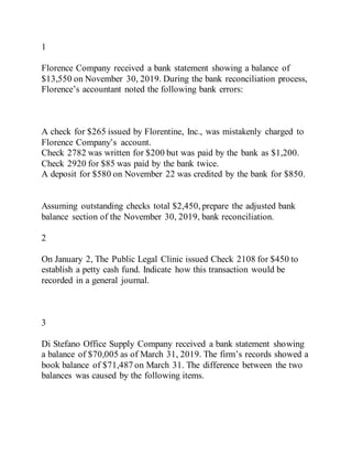 1
Florence Company received a bank statement showing a balance of
$13,550 on November 30, 2019. During the bank reconciliation process,
Florence’s accountant noted the following bank errors:
A check for $265 issued by Florentine, Inc., was mistakenly charged to
Florence Company’s account.
Check 2782 was written for $200 but was paid by the bank as $1,200.
Check 2920 for $85 was paid by the bank twice.
A deposit for $580 on November 22 was credited by the bank for $850.
Assuming outstanding checks total $2,450, prepare the adjusted bank
balance section of the November 30, 2019, bank reconciliation.
2
On January 2, The Public Legal Clinic issued Check 2108 for $450 to
establish a petty cash fund. Indicate how this transaction would be
recorded in a general journal.
3
Di Stefano Office Supply Company received a bank statement showing
a balance of $70,005 as of March 31, 2019. The firm’s records showed a
book balance of $71,487 on March 31. The difference between the two
balances was caused by the following items.
 