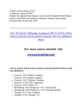 A bank service charge of $12.
A deposit in transit of $957.
Prepare the adjusted bank balance section and the adjusted book balance
section of the bank reconciliation statement. Prepare the necessary
journal entries for the year 2019.
===============================================
ACC 291 Week 3 Wileyplus Assignment P9-7A, E10-5, E10-8,
E10-13, E10-22, E10-24, BYP10, P10-9A, P10-13A, IFRS10-4
(New)
For more course tutorials visit
www.newtonhelp.com
·P9-7A, E10-5, E10-8, E10-13, E10-22, E10-24, BYP10, P10-9A, P10-
13A, IFRS10-4.
 Exercise 10-5: Olinger Company
 Exercise 10-8: Ortega Company
 Exercise 10-13: Romine Company
 Exercise 10-22: Cole Corporation
 Exercise 10-24: Nance, Co.
 Broadening Your Perspective 10-1: Tootsie Roll
 Broadening Your Perspective 10-2: Tootsie& Hershey
 Problem 9-7A: Farr Company
 Problem 10-9A: Wempe, Co.
 