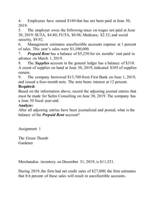 4. Employees have earned $160 that has not been paid at June 30,
2019.
5. The employer owes the following taxes on wages not paid at June
30, 2019: SUTA, $4.80; FUTA, $0.96; Medicare, $2.32; and social
security, $9.92.
6. Management estimates uncollectible accounts expense at 1 percent
of sales. This year’s sales were $1,100,000.
7. Prepaid Rent has a balance of $5,250 for six months’ rent paid in
advance on March 1, 2019.
8. The Supplies account in the general ledger has a balance of $310.
A count of supplies on hand at June 30, 2019, indicated $105 of supplies
remain.
9. The company borrowed $13,700 from First Bank on June 1, 2019,
and issued a four-month note. The note bears interest at 12 percent.
Required:
Based on the information above, record the adjusting journal entries that
must be made for Sufen Consulting on June 30, 2019. The company has
a June 30 fiscal year-end.
Analyze:
After all adjusting entries have been journalized and posted, what is the
balance of the Prepaid Rent account?
Assignment 1
The Green Thumb
Gardener
Merchandise inventory on December 31, 2019, is $11,521.
During 2019, the firm had net credit sales of $27,000; the firm estimates
that 0.6 percent of these sales will result in uncollectible accounts.
 