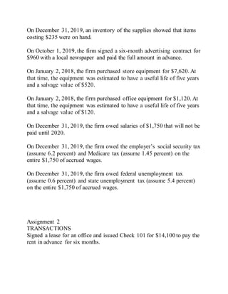 On December 31, 2019, an inventory of the supplies showed that items
costing $235 were on hand.
On October 1, 2019, the firm signed a six-month advertising contract for
$960 with a local newspaper and paid the full amount in advance.
On January 2, 2018, the firm purchased store equipment for $7,620. At
that time, the equipment was estimated to have a useful life of five years
and a salvage value of $520.
On January 2, 2018, the firm purchased office equipment for $1,120. At
that time, the equipment was estimated to have a useful life of five years
and a salvage value of $120.
On December 31, 2019, the firm owed salaries of $1,750 that will not be
paid until 2020.
On December 31, 2019, the firm owed the employer’s social security tax
(assume 6.2 percent) and Medicare tax (assume 1.45 percent) on the
entire $1,750 of accrued wages.
On December 31, 2019, the firm owed federal unemployment tax
(assume 0.6 percent) and state unemployment tax (assume 5.4 percent)
on the entire $1,750 of accrued wages.
Assignment 2
TRANSACTIONS
Signed a lease for an office and issued Check 101 for $14,100 to pay the
rent in advance for six months.
 