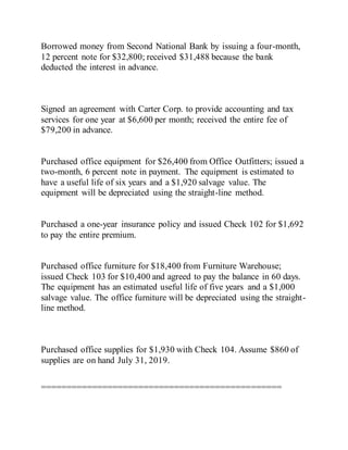 Borrowed money from Second National Bank by issuing a four-month,
12 percent note for $32,800; received $31,488 because the bank
deducted the interest in advance.
Signed an agreement with Carter Corp. to provide accounting and tax
services for one year at $6,600 per month; received the entire fee of
$79,200 in advance.
Purchased office equipment for $26,400 from Office Outfitters; issued a
two-month, 6 percent note in payment. The equipment is estimated to
have a useful life of six years and a $1,920 salvage value. The
equipment will be depreciated using the straight-line method.
Purchased a one-year insurance policy and issued Check 102 for $1,692
to pay the entire premium.
Purchased office furniture for $18,400 from Furniture Warehouse;
issued Check 103 for $10,400 and agreed to pay the balance in 60 days.
The equipment has an estimated useful life of five years and a $1,000
salvage value. The office furniture will be depreciated using the straight-
line method.
Purchased office supplies for $1,930 with Check 104. Assume $860 of
supplies are on hand July 31, 2019.
===============================================
 